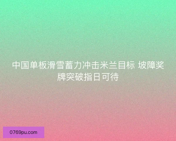 中国单板滑雪蓄力冲击米兰目标 坡障奖牌突破指日可待