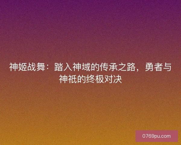 神姬战舞：踏入神域的传承之路，勇者与神祇的终极对决