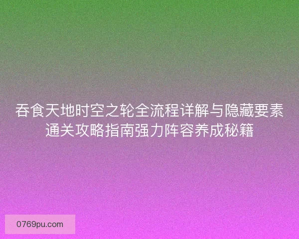 吞食天地时空之轮全流程详解与隐藏要素通关攻略指南强力阵容养成秘籍