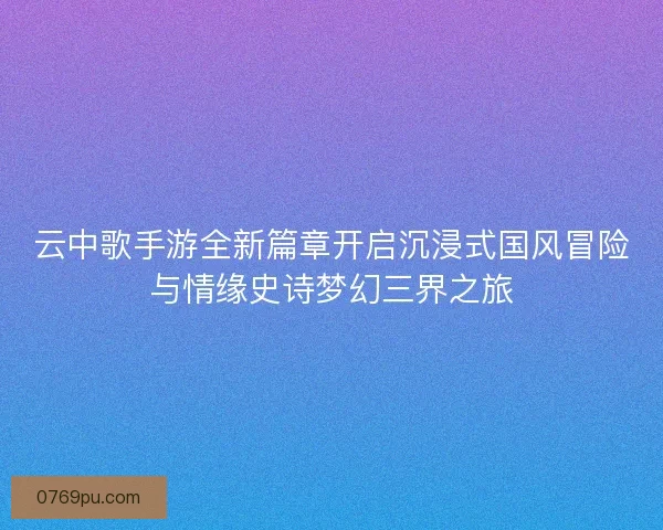 云中歌手游全新篇章开启沉浸式国风冒险与情缘史诗梦幻三界之旅
