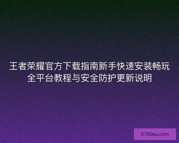 王者荣耀官方下载指南新手快速安装畅玩全平台教程与安全防护更新说明