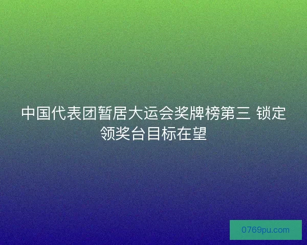 中国代表团暂居大运会奖牌榜第三 锁定领奖台目标在望