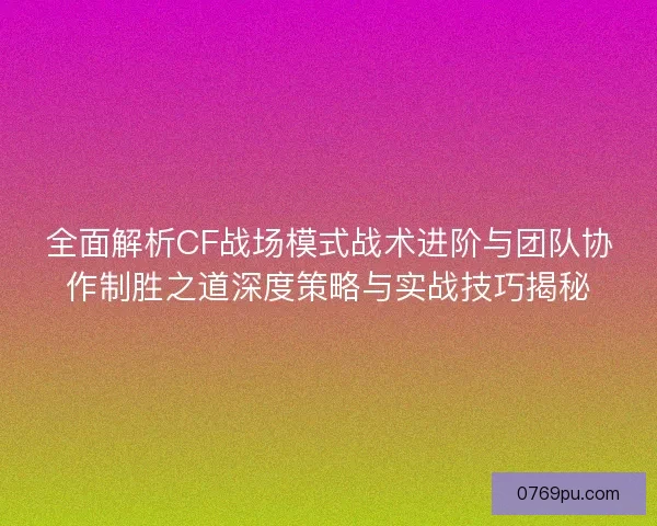 全面解析CF战场模式战术进阶与团队协作制胜之道深度策略与实战技巧揭秘