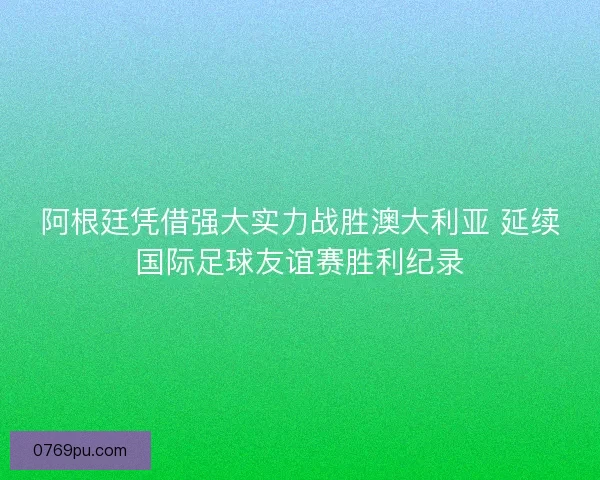 阿根廷凭借强大实力战胜澳大利亚 延续国际足球友谊赛胜利纪录