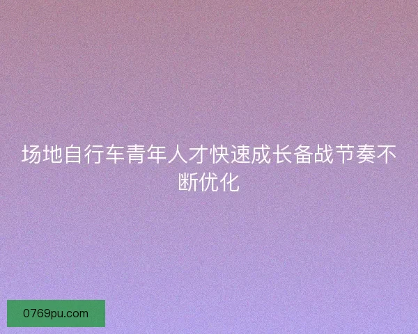 场地自行车青年人才快速成长备战节奏不断优化
